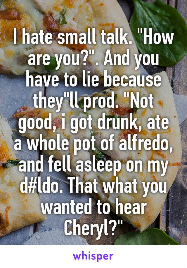 I hate small talk. "How are you?". And you have to lie because they"ll prod. "Not good, i got drunk, ate a whole pot of alfredo, and fell asleep on my d#ldo. That what you wanted to hear Cheryl?"