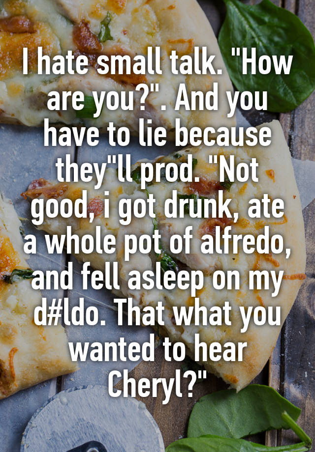 I hate small talk. "How are you?". And you have to lie because they"ll prod. "Not good, i got drunk, ate a whole pot of alfredo, and fell asleep on my d#ldo. That what you wanted to hear Cheryl?"