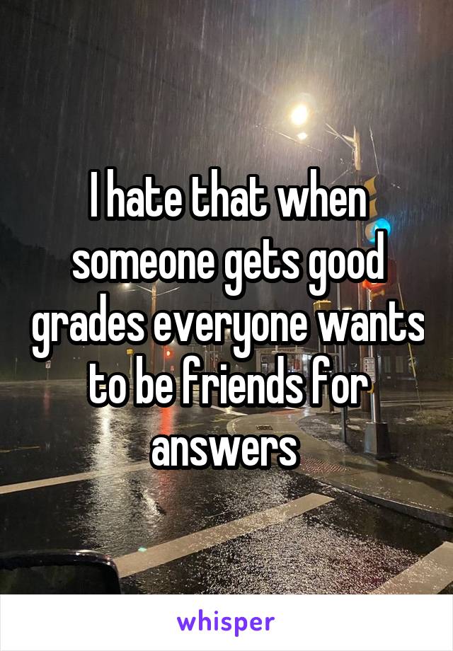 I hate that when someone gets good grades everyone wants to be friends for answers 