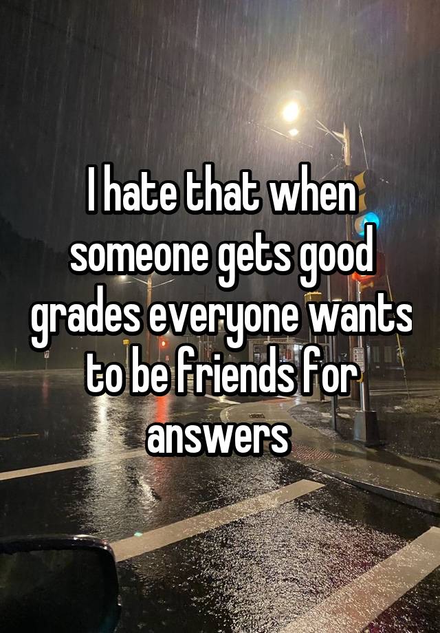 I hate that when someone gets good grades everyone wants to be friends for answers 