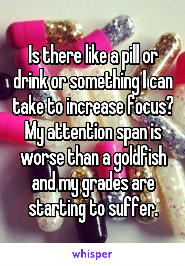 Is there like a pill or drink or something I can take to increase focus? My attention span is worse than a goldfish and my grades are starting to suffer.