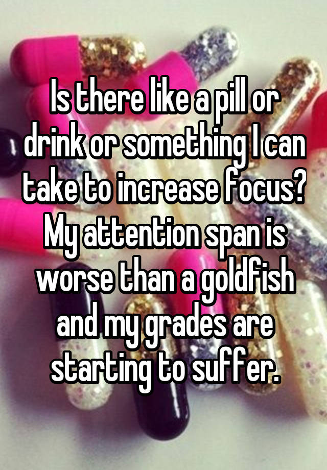 Is there like a pill or drink or something I can take to increase focus? My attention span is worse than a goldfish and my grades are starting to suffer.