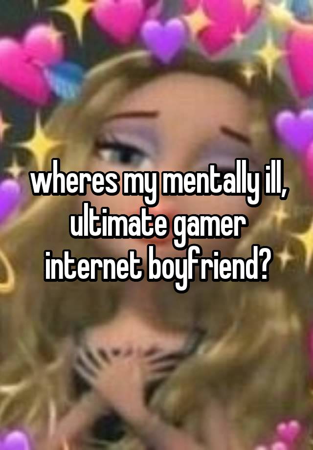 wheres my mentally ill, ultimate gamer internet boyfriend?