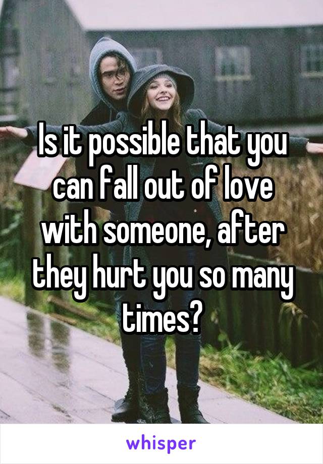 Is it possible that you can fall out of love with someone, after they hurt you so many times?