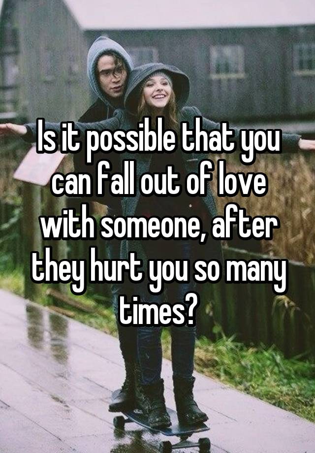 Is it possible that you can fall out of love with someone, after they hurt you so many times?