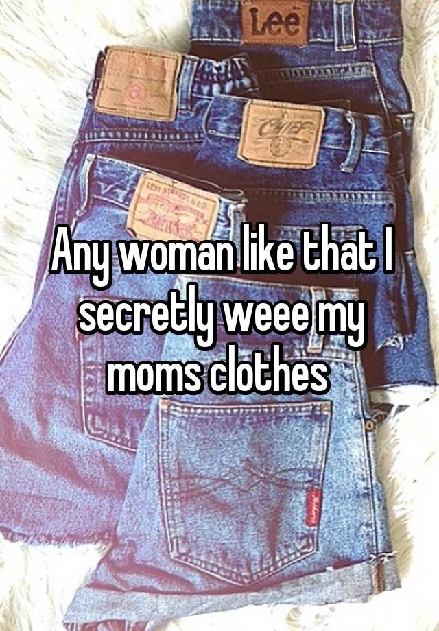 Any woman like that I secretly weee my moms clothes 