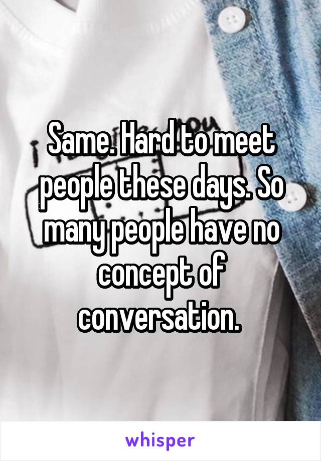 Same. Hard to meet people these days. So many people have no concept of conversation. 