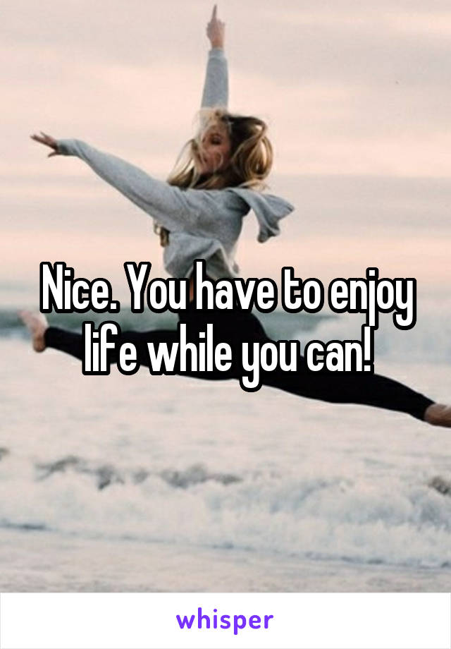 Nice. You have to enjoy life while you can!