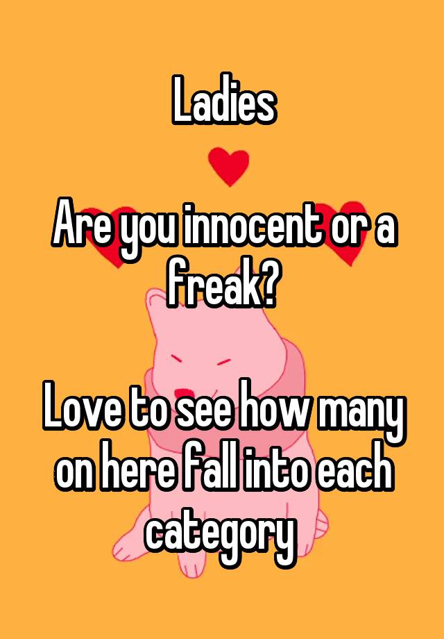 Ladies

Are you innocent or a freak?

Love to see how many on here fall into each category 