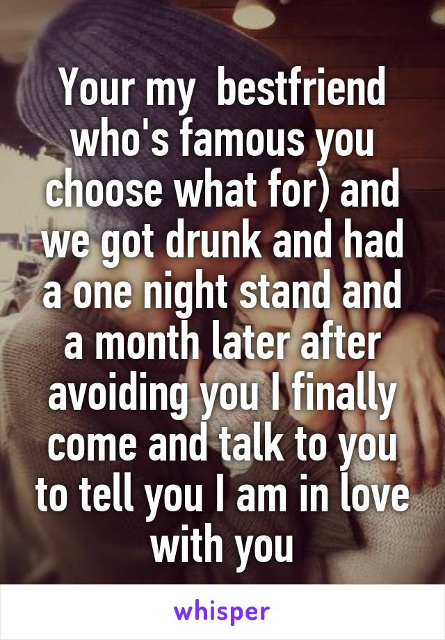 Your my  bestfriend who's famous you choose what for) and we got drunk and had a one night stand and a month later after avoiding you I finally come and talk to you to tell you I am in love with you