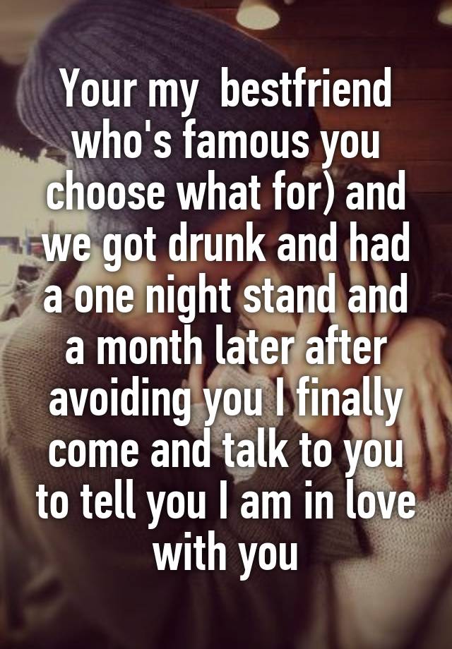 Your my  bestfriend who's famous you choose what for) and we got drunk and had a one night stand and a month later after avoiding you I finally come and talk to you to tell you I am in love with you