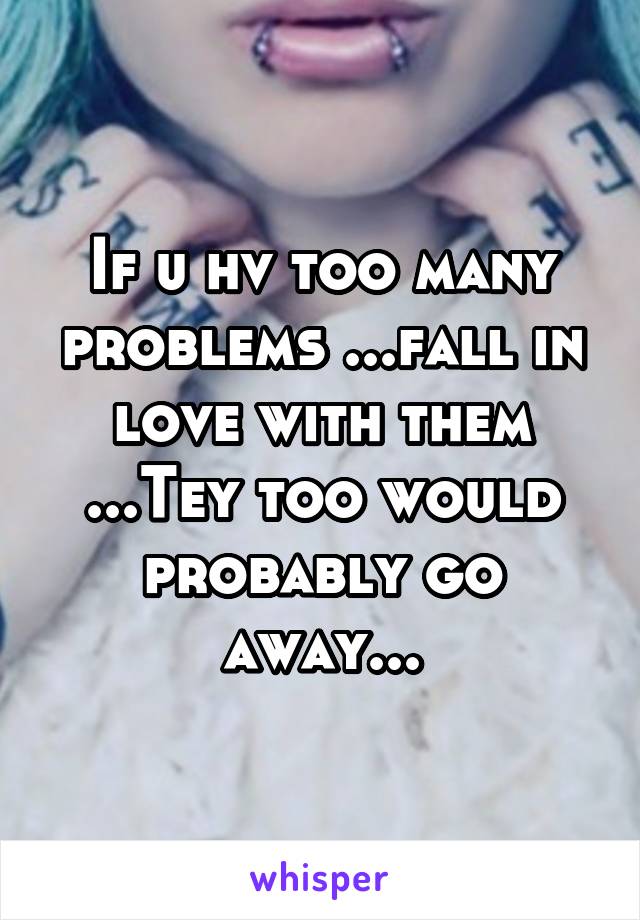 If u hv too many problems ...fall in love with them ...Tey too would probably go away...