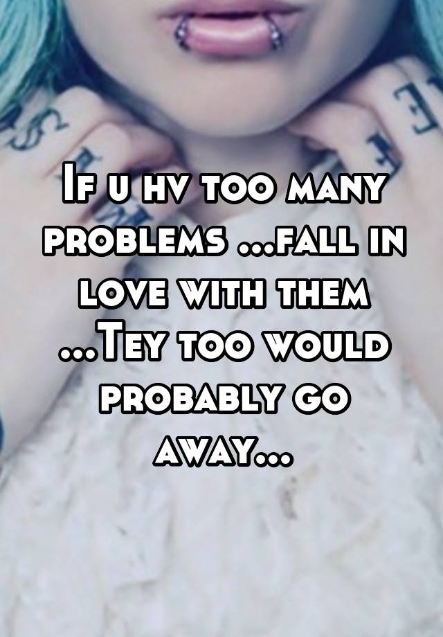 If u hv too many problems ...fall in love with them ...Tey too would probably go away...