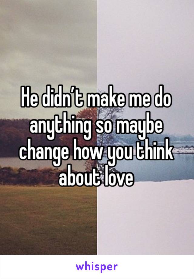 He didn’t make me do anything so maybe change how you think about love 