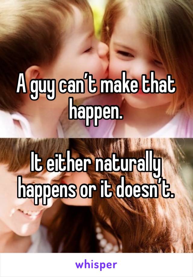 A guy can’t make that happen. 

It either naturally happens or it doesn’t. 