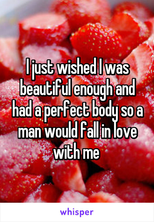 I just wished I was beautiful enough and had a perfect body so a man would fall in love with me 