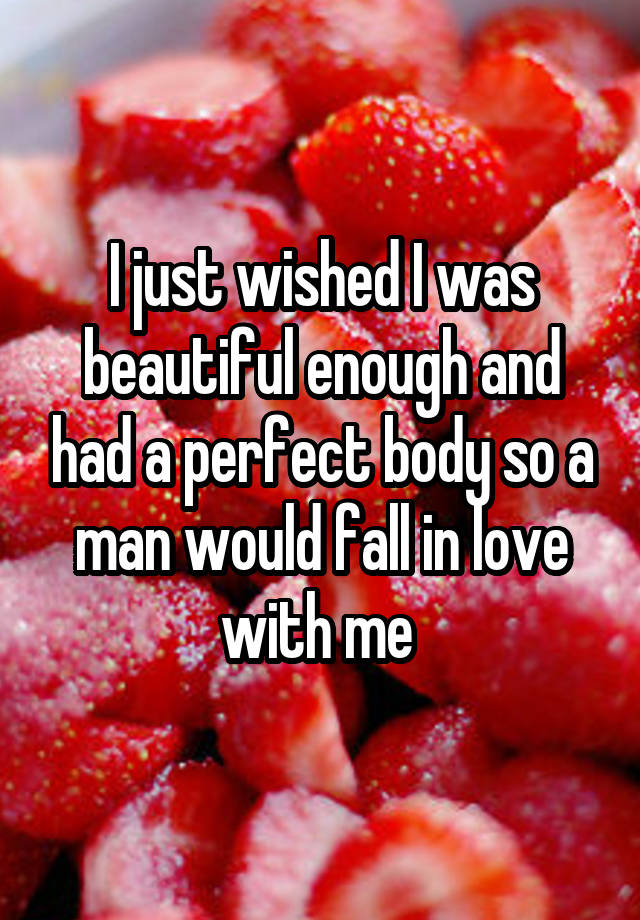 I just wished I was beautiful enough and had a perfect body so a man would fall in love with me 