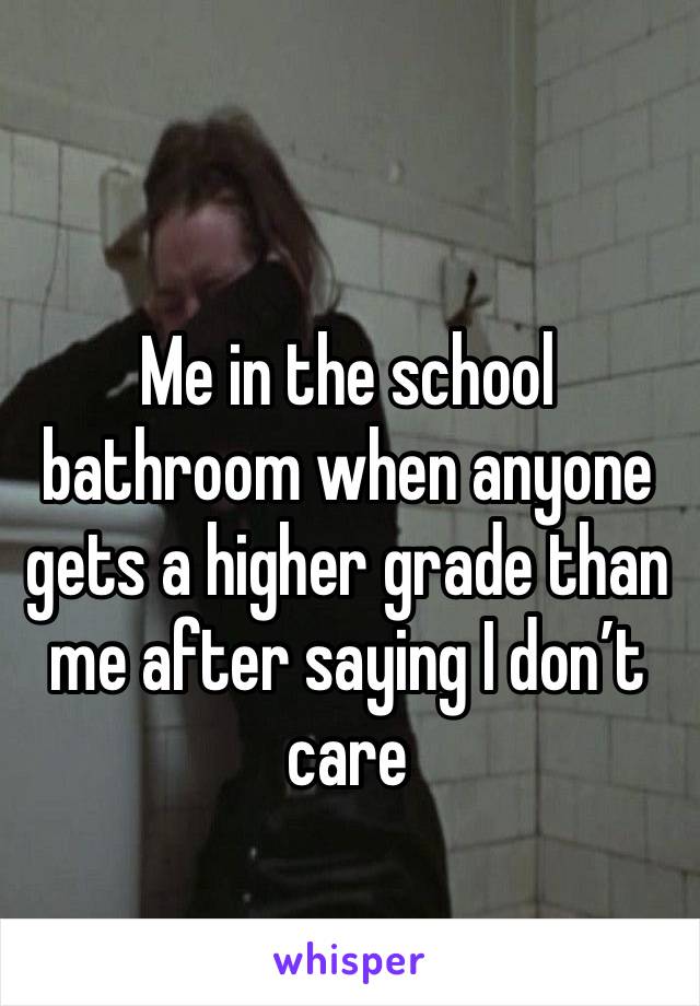 Me in the school bathroom when anyone gets a higher grade than me after saying I don’t care.