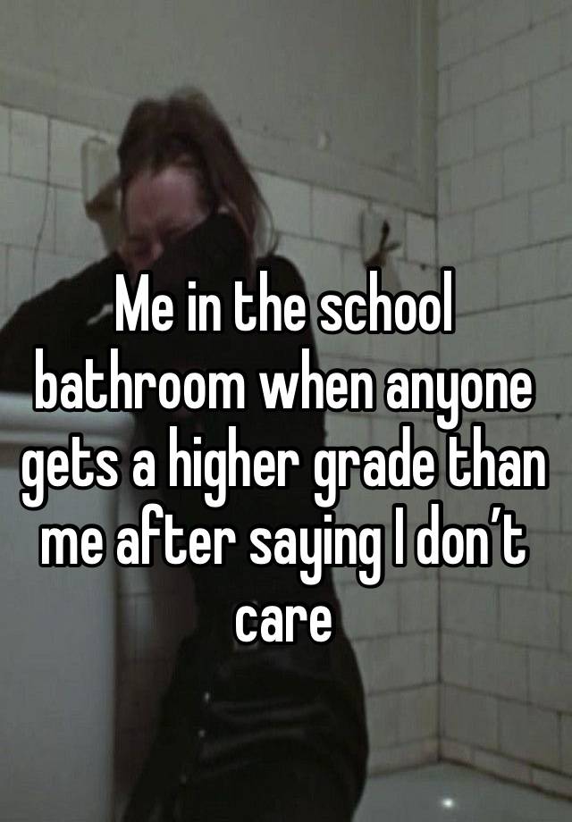 Me in the school bathroom when anyone gets a higher grade than me after saying I don’t care.