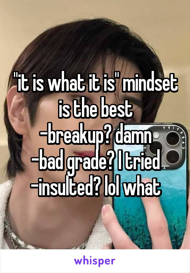 "it is what it is" mindset is the best
-breakup? damn
-bad grade? I tried
-insulted? lol what