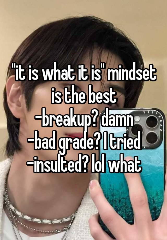 "it is what it is" mindset is the best
-breakup? damn
-bad grade? I tried
-insulted? lol what