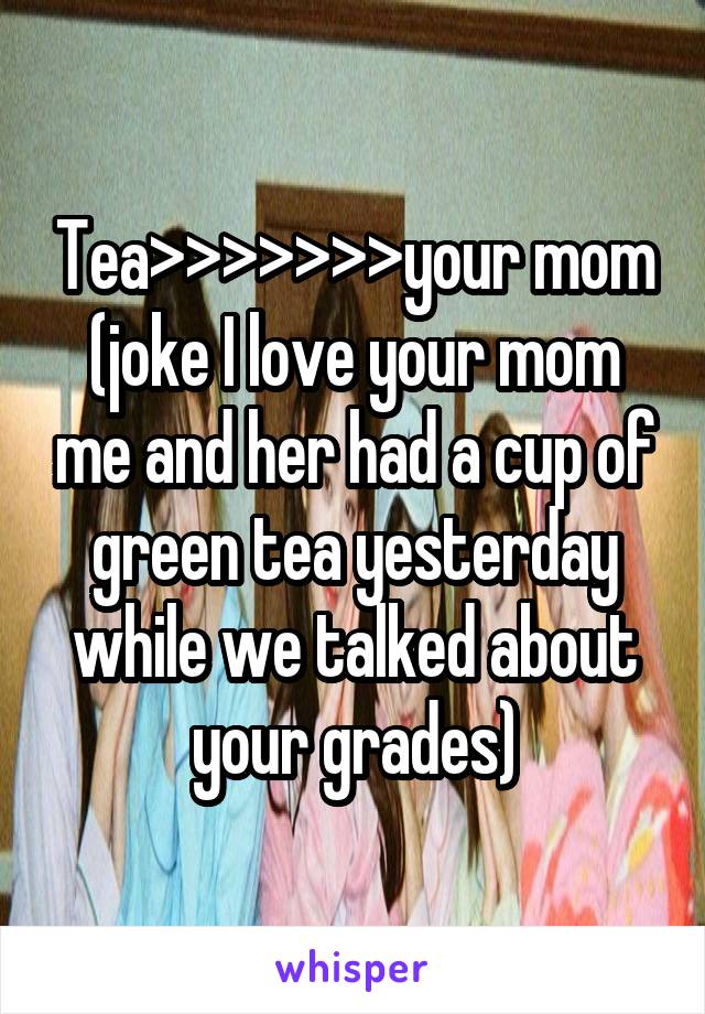 Tea>>>>>>>your mom
(joke I love your mom me and her had a cup of green tea yesterday while we talked about your grades)