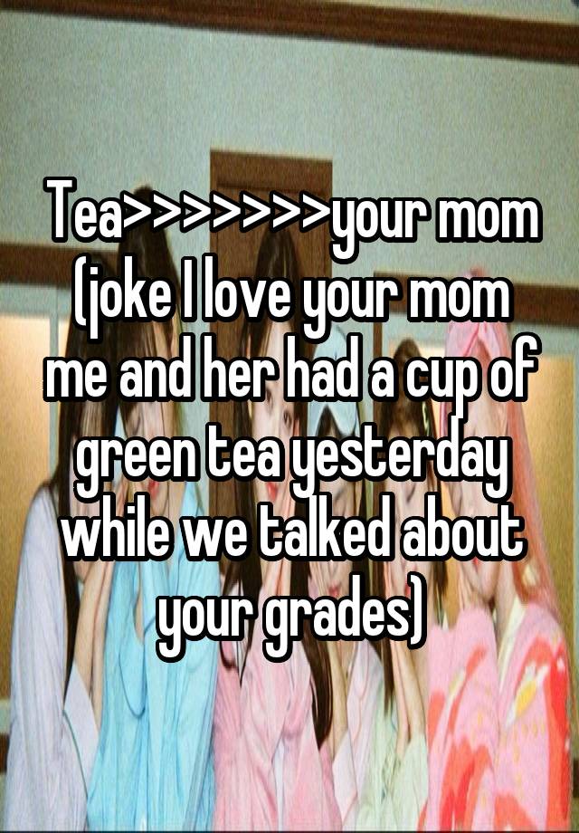 Tea>>>>>>>your mom
(joke I love your mom me and her had a cup of green tea yesterday while we talked about your grades)