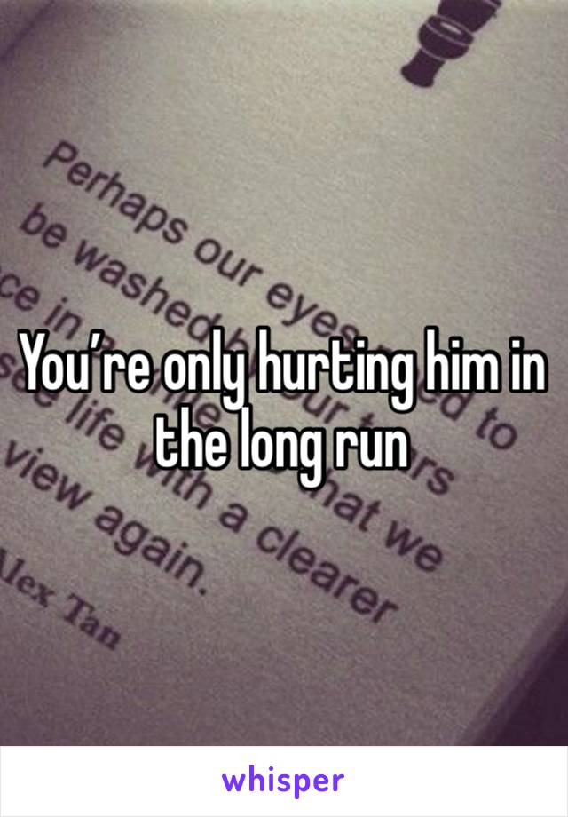 You’re only hurting him in the long run