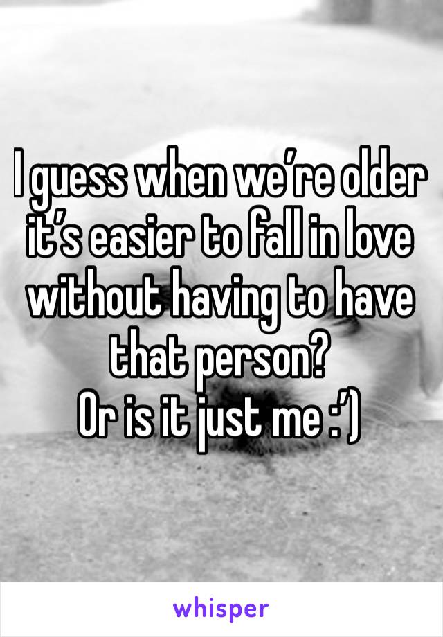 I guess when we’re older it’s easier to fall in love without having to have that person? 
Or is it just me :’)