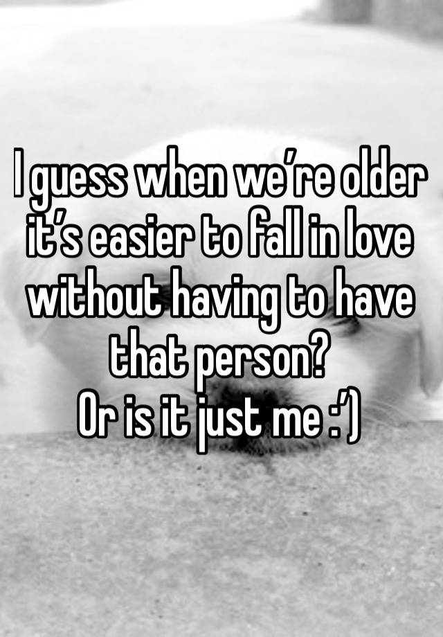 I guess when we’re older it’s easier to fall in love without having to have that person? 
Or is it just me :’)