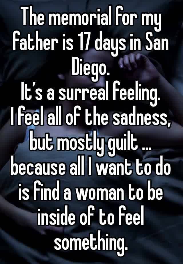 The memorial for my father is 17 days in San Diego.
It’s a surreal feeling.
I feel all of the sadness, but mostly guilt … because all I want to do is find a woman to be inside of to feel something.