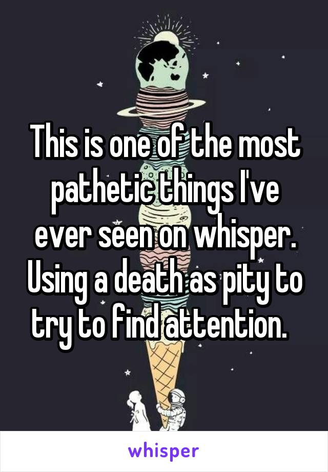 This is one of the most pathetic things I've ever seen on whisper. Using a death as pity to try to find attention.  