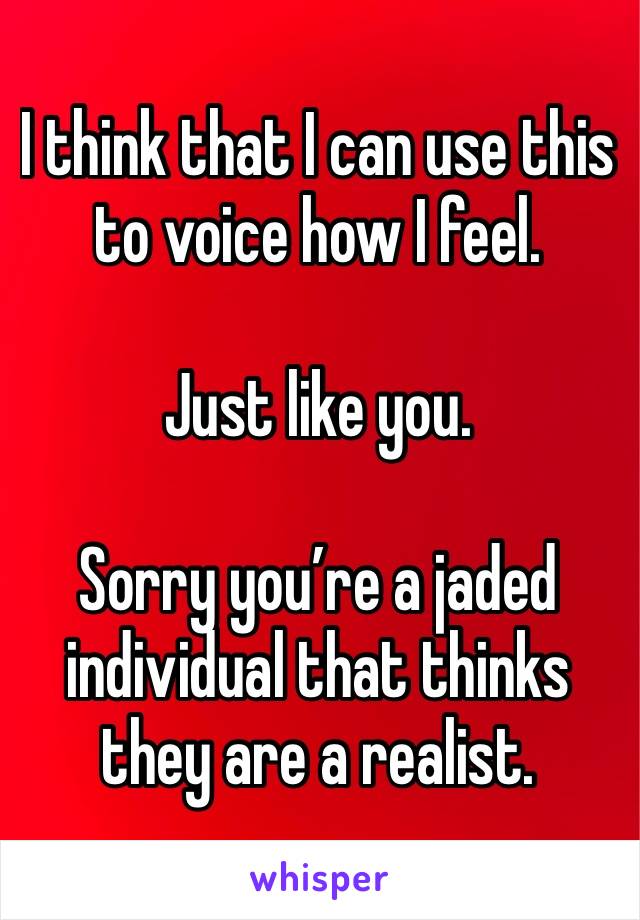 I think that I can use this to voice how I feel.

Just like you.

Sorry you’re a jaded individual that thinks they are a realist.