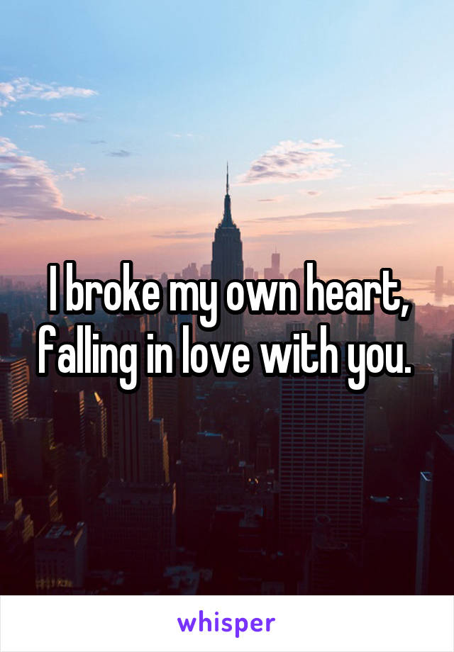 I broke my own heart, falling in love with you. 