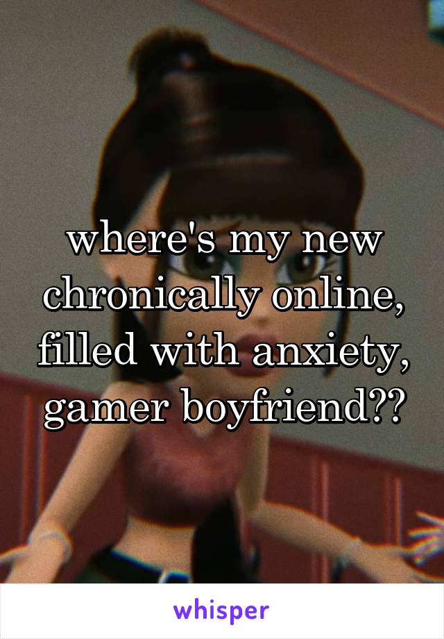 where's my new chronically online, filled with anxiety, gamer boyfriend??
