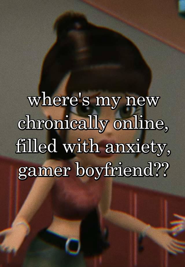 where's my new chronically online, filled with anxiety, gamer boyfriend??
