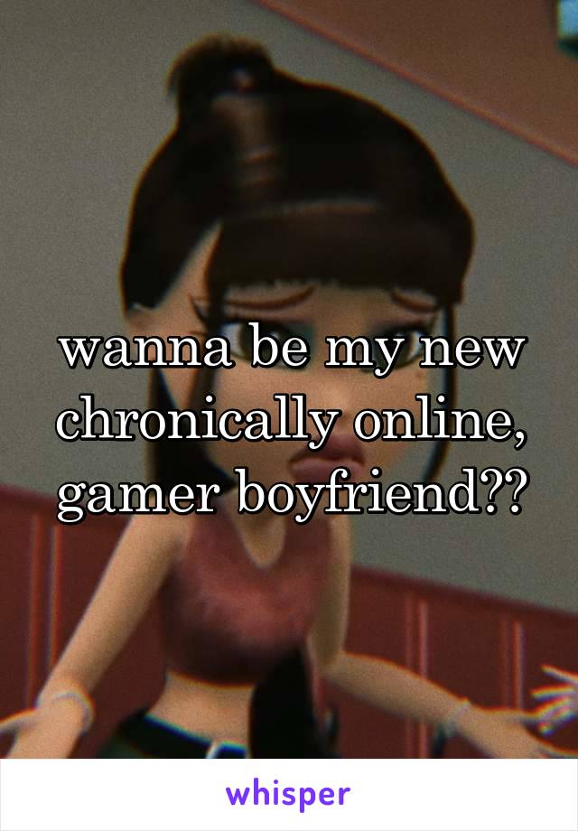 wanna be my new chronically online, gamer boyfriend??