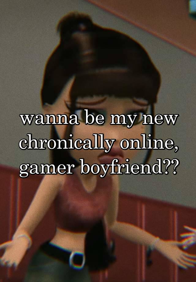 wanna be my new chronically online, gamer boyfriend??