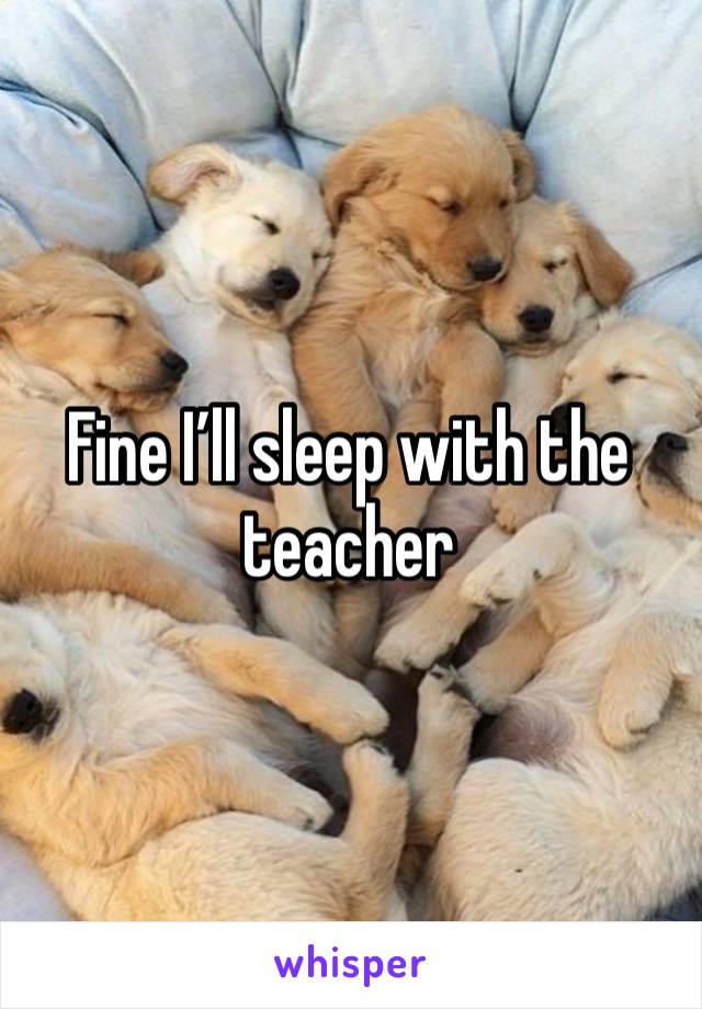 Fine I’ll sleep with the teacher 