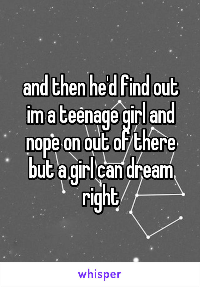 and then he'd find out im a teenage girl and nope on out of there but a girl can dream right