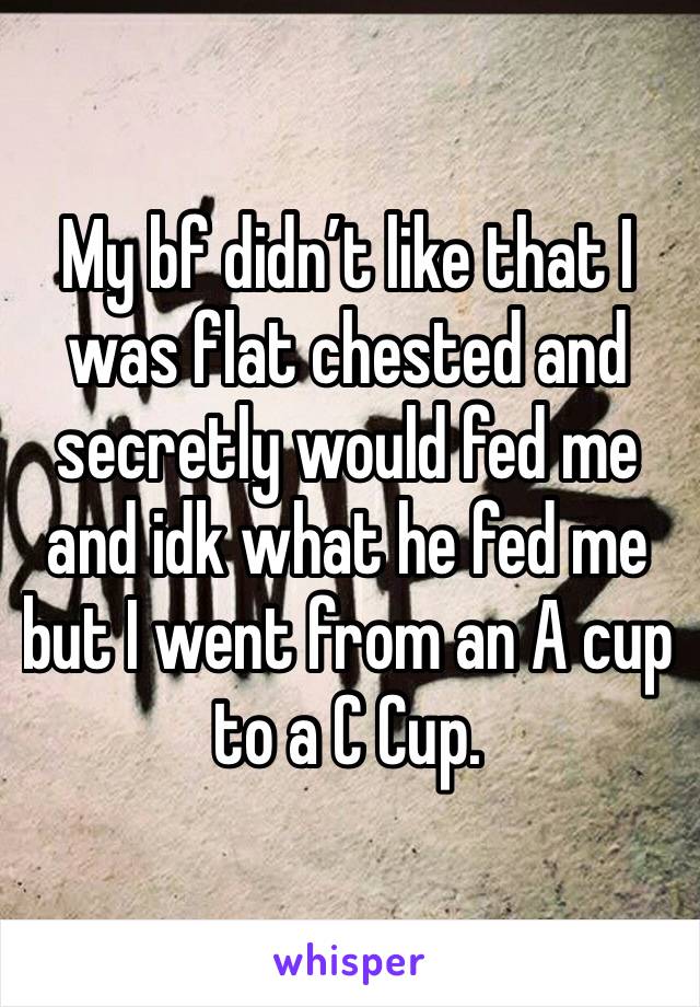 My bf didn’t like that I was flat chested and secretly would fed me and idk what he fed me but I went from an A cup to a C Cup. 