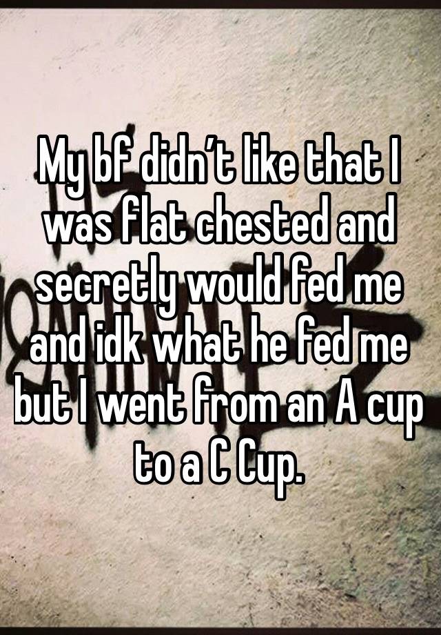 My bf didn’t like that I was flat chested and secretly would fed me and idk what he fed me but I went from an A cup to a C Cup. 