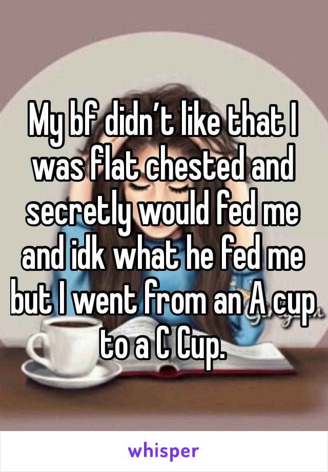 My bf didn’t like that I was flat chested and secretly would fed me and idk what he fed me but I went from an A cup to a C Cup.