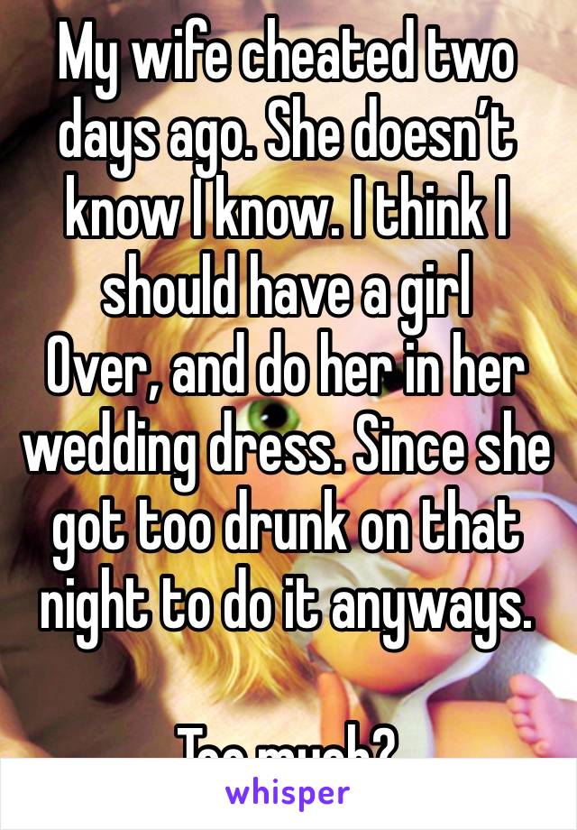 My wife cheated two days ago. She doesn’t know I know. I think I should have a girl
Over, and do her in her wedding dress. Since she got too drunk on that night to do it anyways.

Too much? 