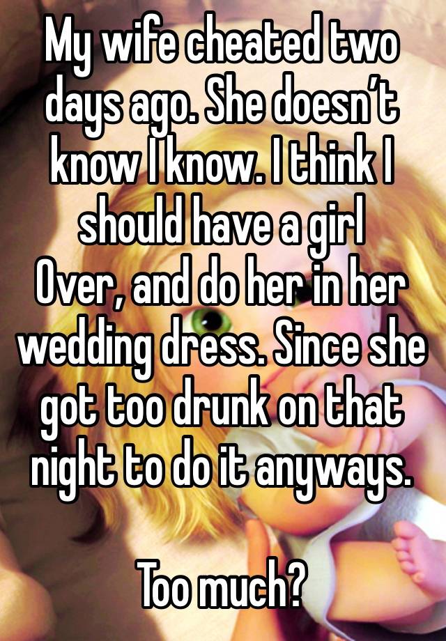 My wife cheated two days ago. She doesn’t know I know. I think I should have a girl
Over, and do her in her wedding dress. Since she got too drunk on that night to do it anyways.

Too much? 