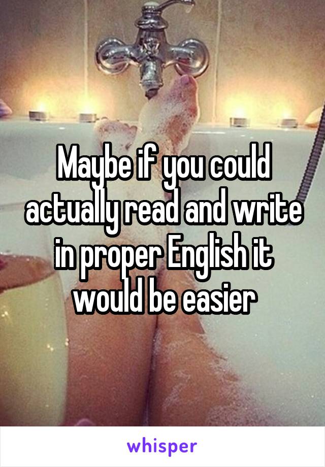 Maybe if you could actually read and write in proper English it would be easier