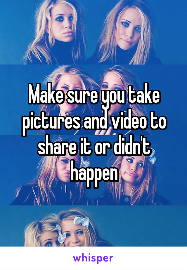 Make sure you take pictures and video to share it or didn't happen