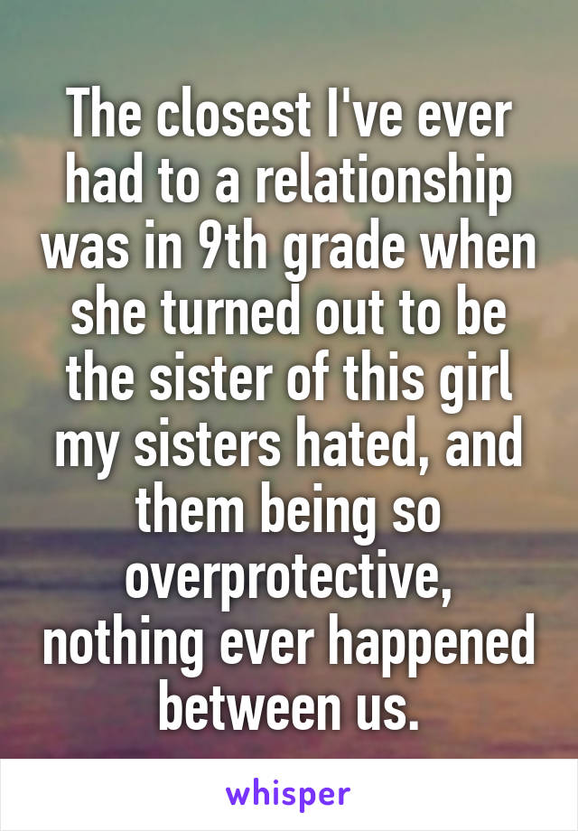 The closest I've ever had to a relationship was in 9th grade when she turned out to be the sister of this girl my sisters hated, and them being so overprotective, nothing ever happened between us.