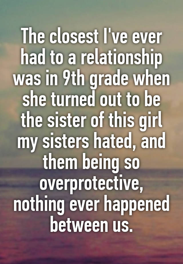 The closest I've ever had to a relationship was in 9th grade when she turned out to be the sister of this girl my sisters hated, and them being so overprotective, nothing ever happened between us.