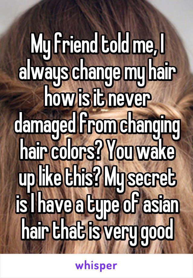 My friend told me, I always change my hair how is it never damaged from changing hair colors? You wake up like this? My secret is I have a type of asian hair that is very good